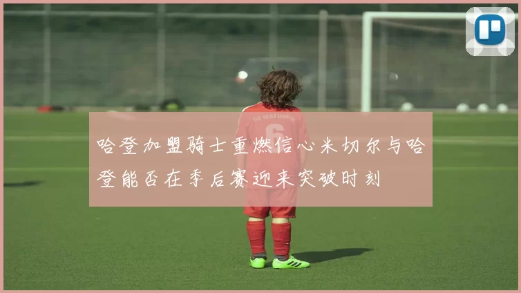 哈登加盟骑士重燃信心米切尔与哈登能否在季后赛迎来突破时刻