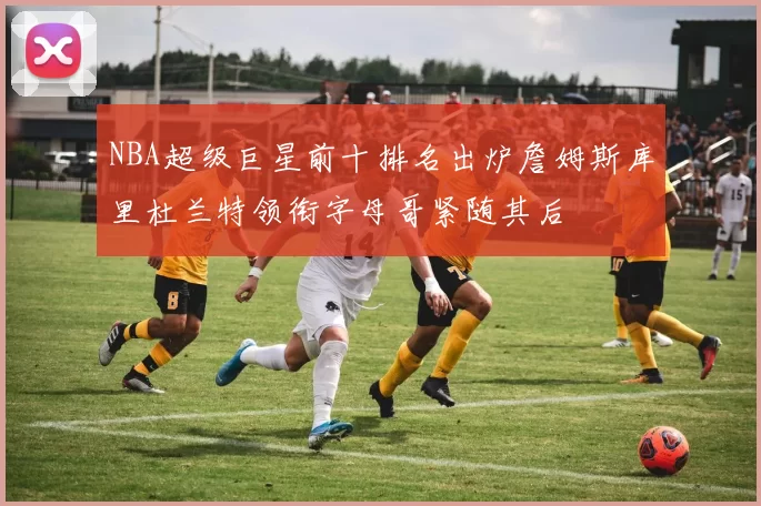 NBA超级巨星前十排名出炉詹姆斯库里杜兰特领衔字母哥紧随其后