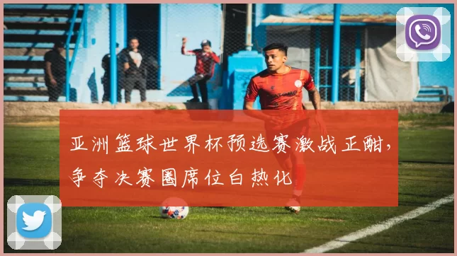 亚洲篮球世界杯预选赛激战正酣，争夺决赛圈席位白热化