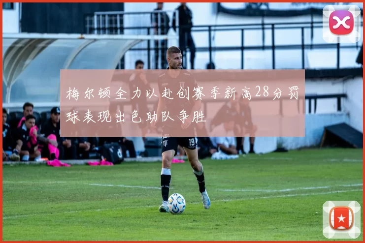 梅尔顿全力以赴创赛季新高28分罚球表现出色助队争胜