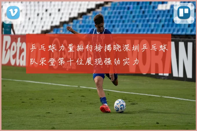 乒乓球力量排行榜揭晓深圳乒乓球队荣登第十位展现强劲实力