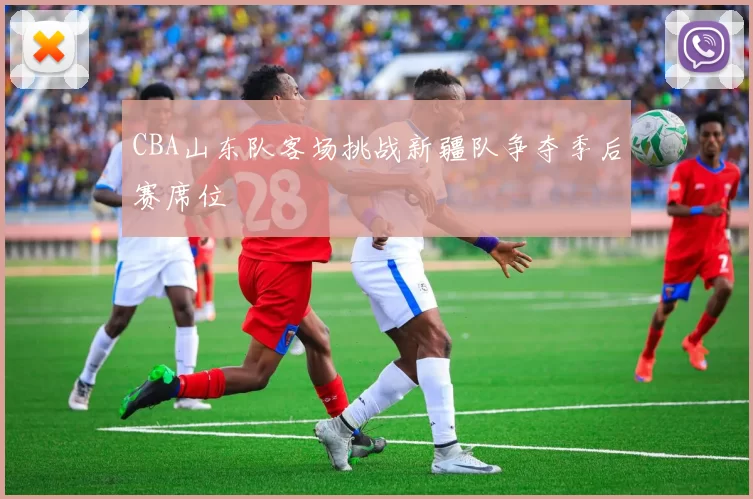 CBA山东队客场挑战新疆队争夺季后赛席位