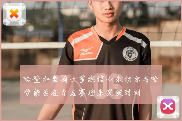 哈登加盟骑士重燃信心米切尔与哈登能否在季后赛迎来突破时刻