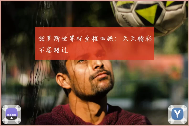 俄罗斯世界杯全程回顾:天天精彩不容错过
