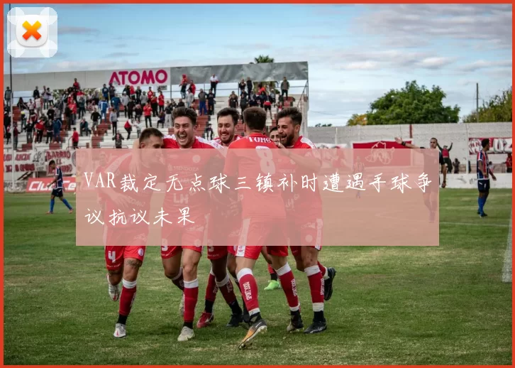 VAR裁定无点球三镇补时遭遇手球争议抗议未果