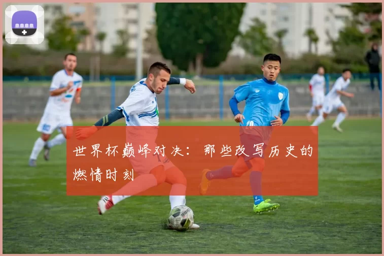世界杯巅峰对决：那些改写历史的燃情时刻
