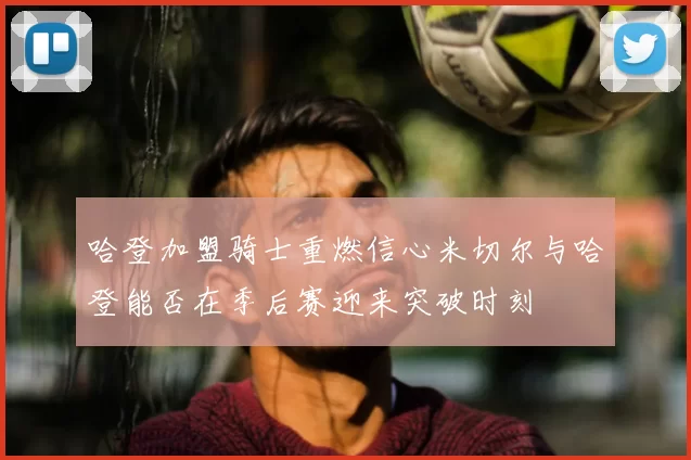 哈登加盟骑士重燃信心米切尔与哈登能否在季后赛迎来突破时刻