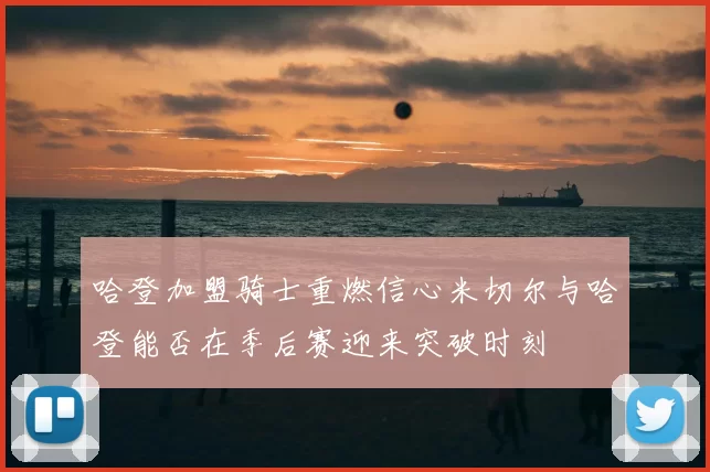 哈登加盟骑士重燃信心米切尔与哈登能否在季后赛迎来突破时刻
