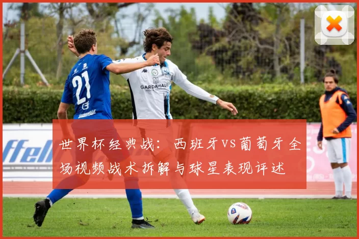 世界杯经典战:西班牙vs葡萄牙全场视频战术拆解与球星表现评述