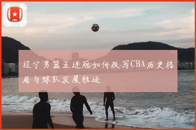 辽宁男篮五连冠如何改写CBA历史格局与球队发展轨迹