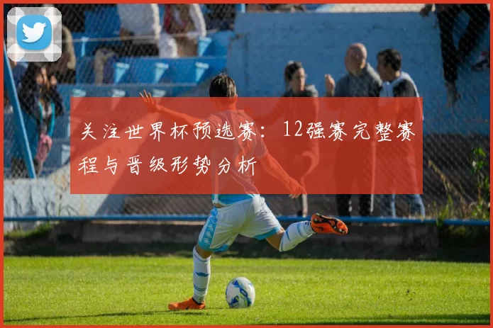 关注世界杯预选赛:12强赛完整赛程与晋级形势分析