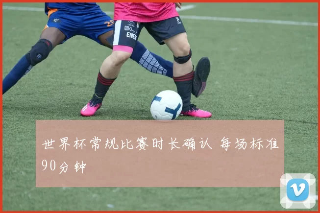 世界杯常规比赛时长确认 每场标准90分钟