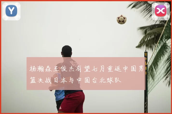 杨瀚森王俊杰有望七月重返中国男篮决战日本与中国台北球队