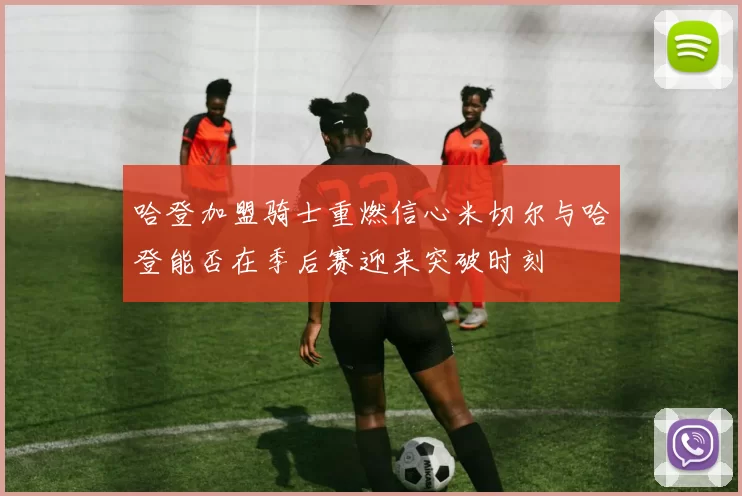 哈登加盟骑士重燃信心米切尔与哈登能否在季后赛迎来突破时刻