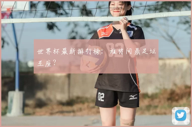 世界杯最新排行榜：谁将问鼎足坛王座？