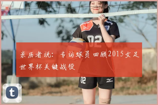 亲历者说：专访球员回顾2015女足世界杯关键战役
