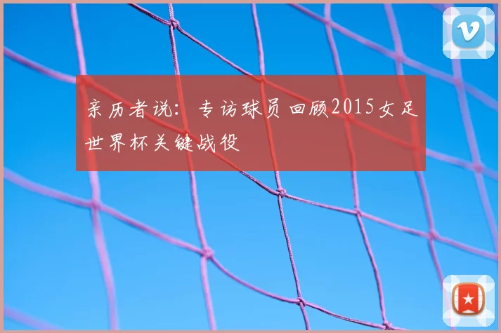 亲历者说:专访球员回顾2015女足世界杯关键战役