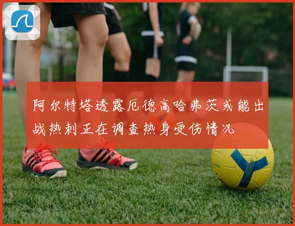 阿尔特塔透露厄德高哈弗茨或能出战热刺正在调查热身受伤情况