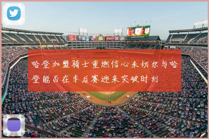 哈登加盟骑士重燃信心米切尔与哈登能否在季后赛迎来突破时刻