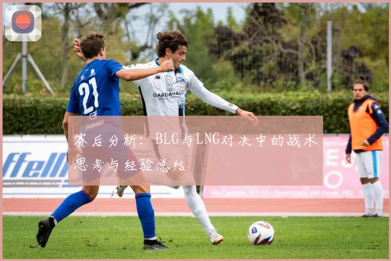 赛后分析：BLG与LNG对决中的战术思考与经验总结