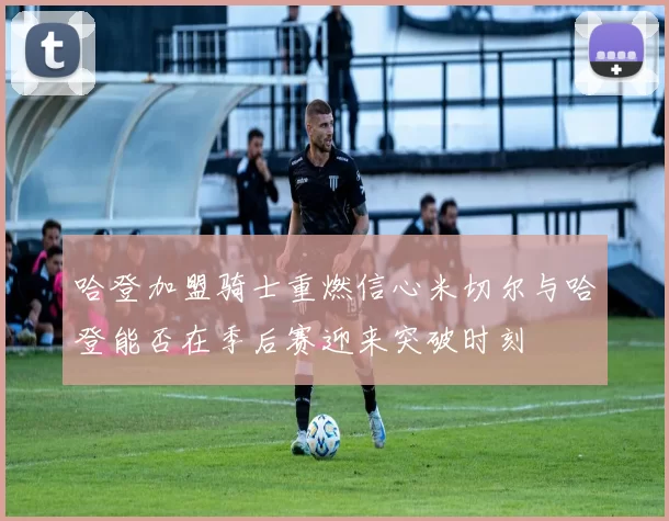 哈登加盟骑士重燃信心米切尔与哈登能否在季后赛迎来突破时刻