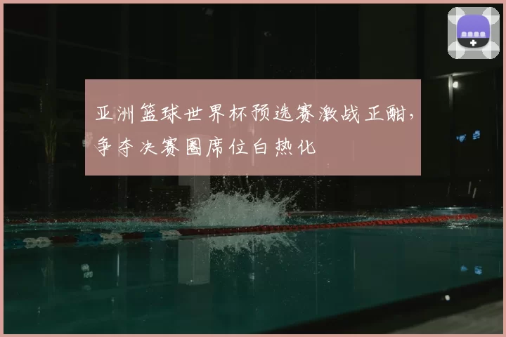 亚洲篮球世界杯预选赛激战正酣，争夺决赛圈席位白热化