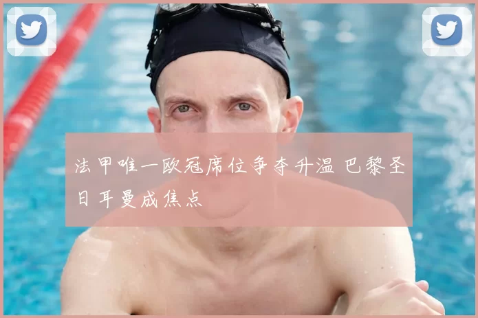 法甲唯一欧冠席位争夺升温 巴黎圣日耳曼成焦点