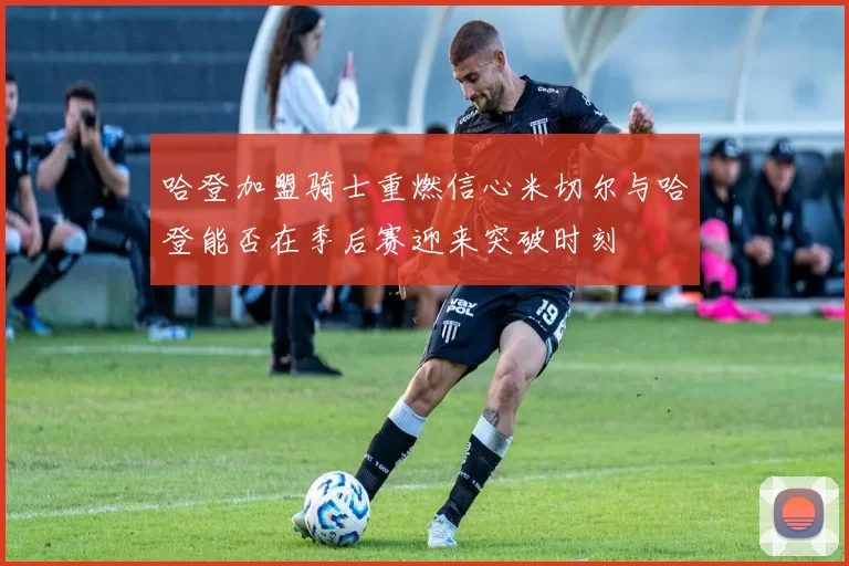 哈登加盟骑士重燃信心米切尔与哈登能否在季后赛迎来突破时刻