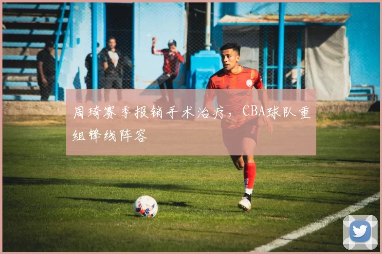 周琦赛季报销手术治疗，CBA球队重组锋线阵容