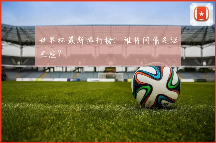 世界杯最新排行榜:谁将问鼎足坛王座?