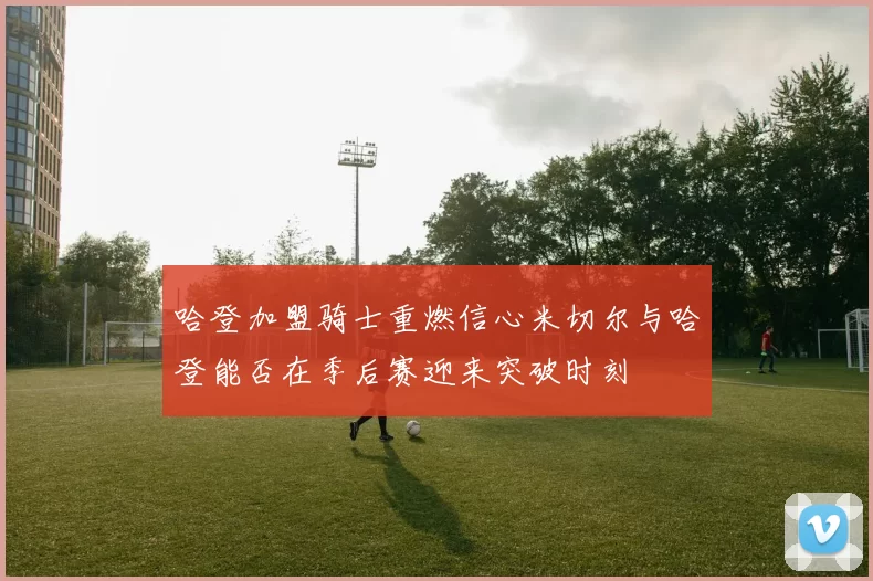哈登加盟骑士重燃信心米切尔与哈登能否在季后赛迎来突破时刻