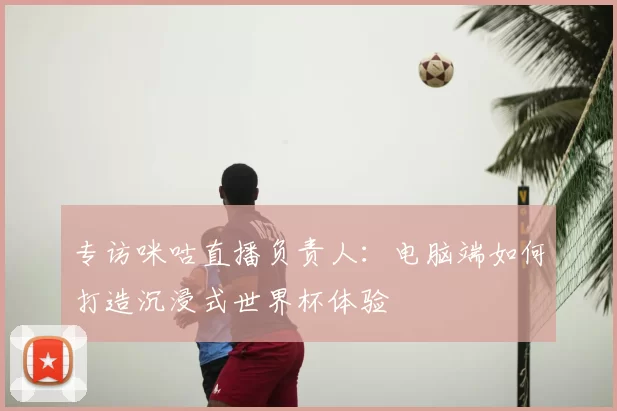 专访咪咕直播负责人：电脑端如何打造沉浸式世界杯体验