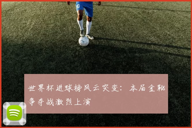 世界杯进球榜风云突变：本届金靴争夺战激烈上演