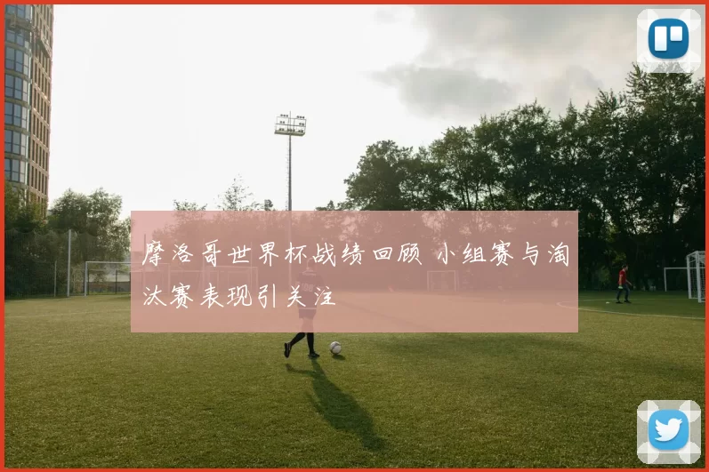 摩洛哥世界杯战绩回顾 小组赛与淘汰赛表现引关注