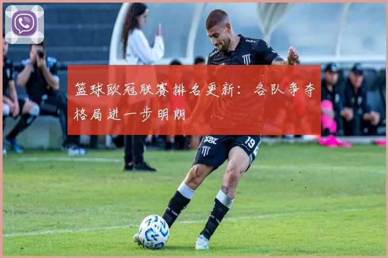 篮球欧冠联赛排名更新：各队争夺格局进一步明朗
