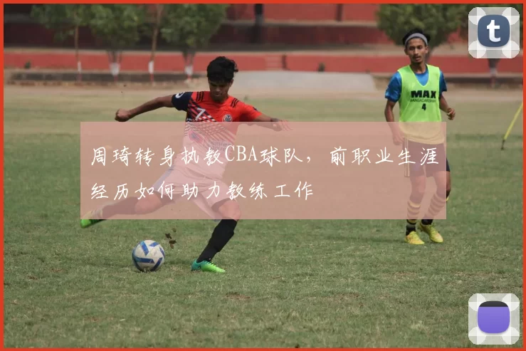 周琦转身执教CBA球队,前职业生涯经历如何助力教练工作
