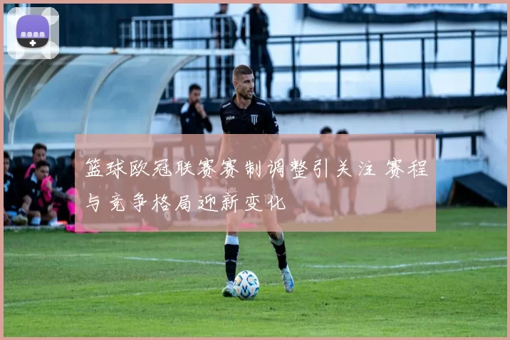 篮球欧冠联赛赛制调整引关注 赛程与竞争格局迎新变化