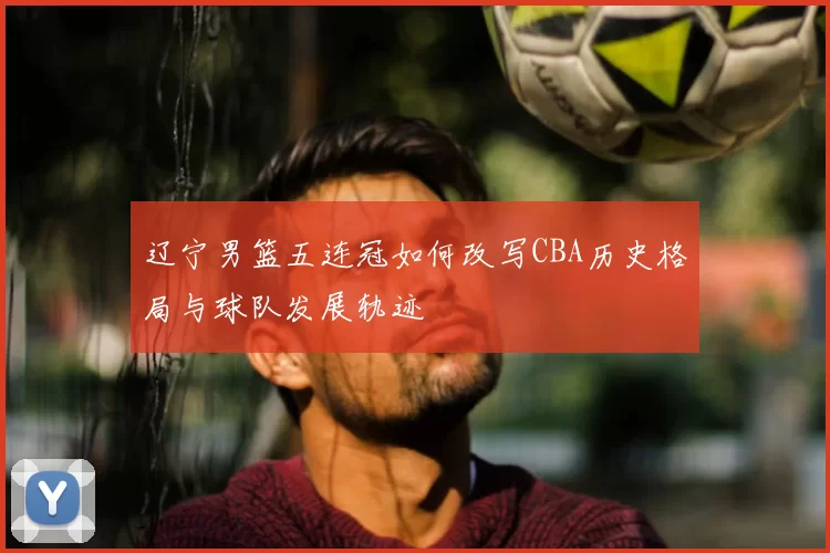 辽宁男篮五连冠如何改写CBA历史格局与球队发展轨迹
