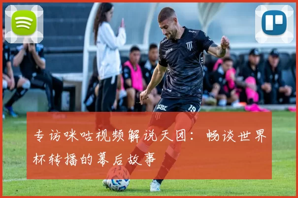 专访咪咕视频解说天团：畅谈世界杯转播的幕后故事
