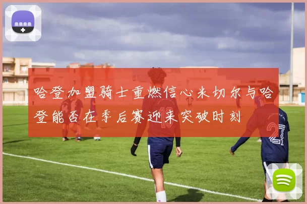 哈登加盟骑士重燃信心米切尔与哈登能否在季后赛迎来突破时刻
