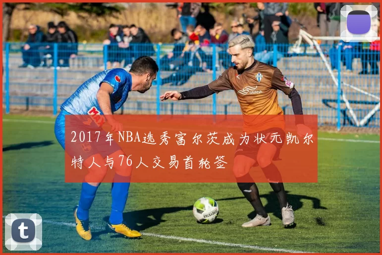 2017年NBA选秀富尔茨成为状元凯尔特人与76人交易首轮签