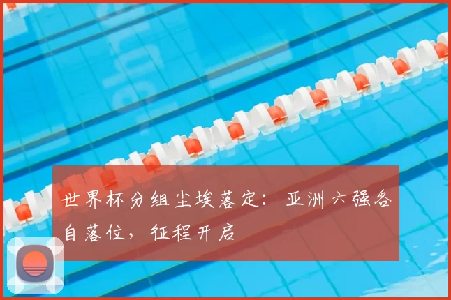 世界杯分组尘埃落定：亚洲六强各自落位，征程开启