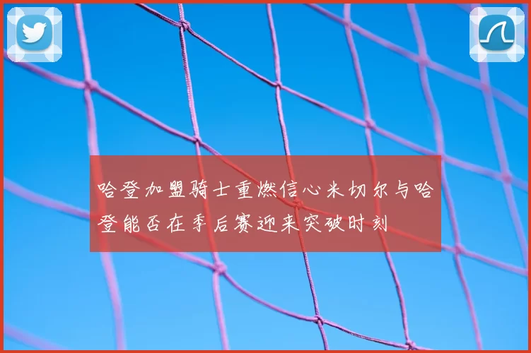 哈登加盟骑士重燃信心米切尔与哈登能否在季后赛迎来突破时刻