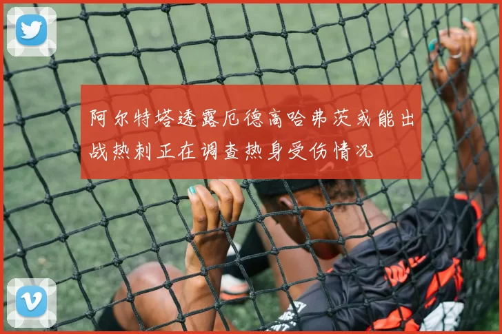 阿尔特塔透露厄德高哈弗茨或能出战热刺正在调查热身受伤情况