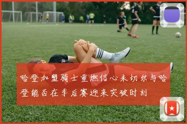 哈登加盟骑士重燃信心米切尔与哈登能否在季后赛迎来突破时刻