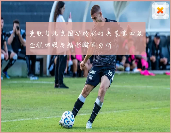 曼联与北京国安精彩对决录像回放全程回顾与精彩瞬间分析