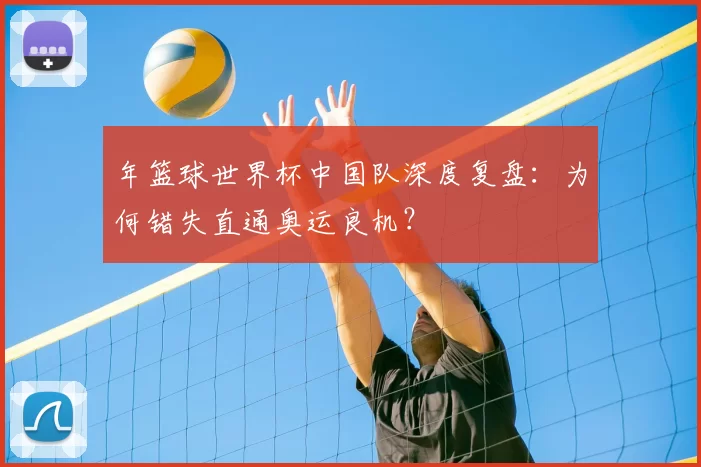 年篮球世界杯中国队深度复盘：为何错失直通奥运良机？