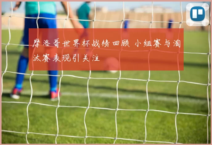 摩洛哥世界杯战绩回顾 小组赛与淘汰赛表现引关注