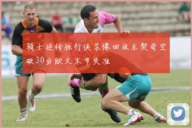 骑士逆转独行侠录像回放东契奇空砍30分欧文末节失准