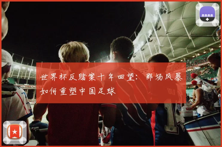 世界杯反赌案十年回望：那场风暴如何重塑中国足球